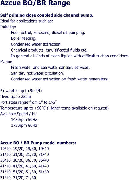 Azcue BO/BR Range Self priming close coupled side channel pump. Ideal for applications such as: Industry: Fuel, petrol, kerosene, diesel oil pumping. Boiler feeding. Condensed water extraction. Chemical products, emulsificated fluids etc. In general all kinds of clean liquids with difficult suction conditions. Marine: Fresh water and sea water santiary services. Sanitary hot water circulation. Condensed water extraction on fresh water generators.  Flow rates up to 9m/hr Head up to 225m Port sizes range from 1 to 1 Temperature up to +90C (Higher temp available on request) Available Speed / Hz 1450rpm 50Hz  1750rpm 60Hz   Azcue BO / BR Pump model numbers: 19/10, 19/20, 19/30, 19/40 31/10, 31/20, 31/30, 31/40 36/10, 36/20, 36/30, 36/40 41/10, 41/20, 41/30, 41/40 51/10, 51/20, 51/30, 51/40 71/10, 71/20, 71/30