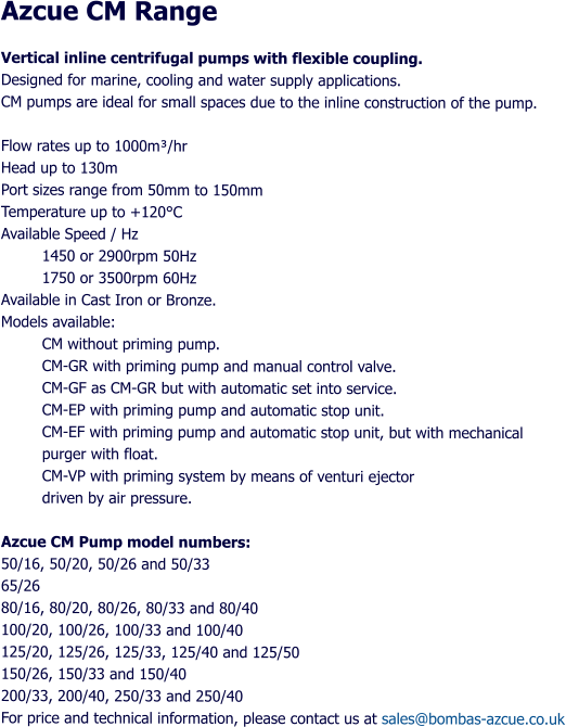 Azcue CM Range Vertical inline centrifugal pumps with flexible coupling. Designed for marine, cooling and water supply applications. CM pumps are ideal for small spaces due to the inline construction of the pump.  Flow rates up to 1000m/hr Head up to 130m Port sizes range from 50mm to 150mm Temperature up to +120C Available Speed / Hz 1450 or 2900rpm 50Hz  1750 or 3500rpm 60Hz Available in Cast Iron or Bronze. Models available: CM without priming pump. CM-GR with priming pump and manual control valve. CM-GF as CM-GR but with automatic set into service. CM-EP with priming pump and automatic stop unit. CM-EF with priming pump and automatic stop unit, but with mechanical purger with float. CM-VP with priming system by means of venturi ejector  driven by air pressure.  Azcue CM Pump model numbers: 50/16, 50/20, 50/26 and 50/33 65/26 80/16, 80/20, 80/26, 80/33 and 80/40 100/20, 100/26, 100/33 and 100/40 125/20, 125/26, 125/33, 125/40 and 125/50 150/26, 150/33 and 150/40 200/33, 200/40, 250/33 and 250/40 For price and technical information, please contact us at sales@bombas-azcue.co.uk